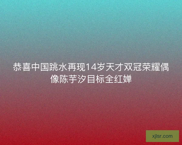 恭喜中国跳水再现14岁天才双冠荣耀偶像陈芋汐目标全红婵