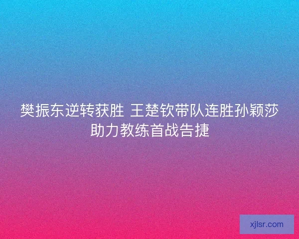 樊振东逆转获胜 王楚钦带队连胜孙颖莎助力教练首战告捷