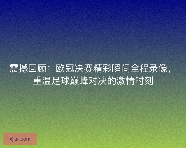 震撼回顾：欧冠决赛精彩瞬间全程录像，重温足球巅峰对决的激情时刻