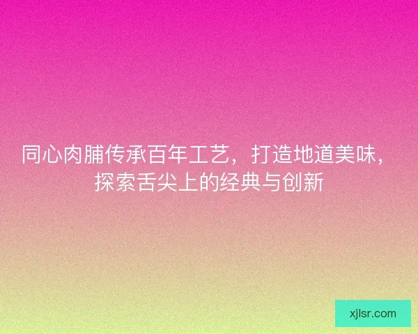 同心肉脯传承百年工艺，打造地道美味，探索舌尖上的经典与创新