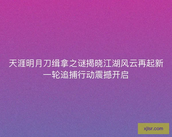 天涯明月刀缉拿之谜揭晓江湖风云再起新一轮追捕行动震撼开启