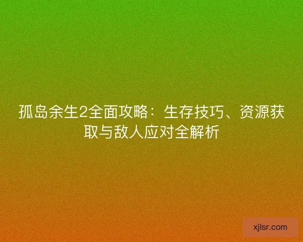 孤岛余生2全面攻略：生存技巧、资源获取与敌人应对全解析