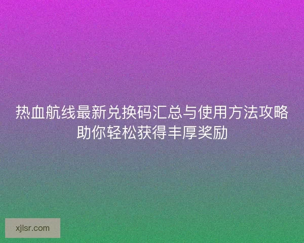 热血航线最新兑换码汇总与使用方法攻略助你轻松获得丰厚奖励