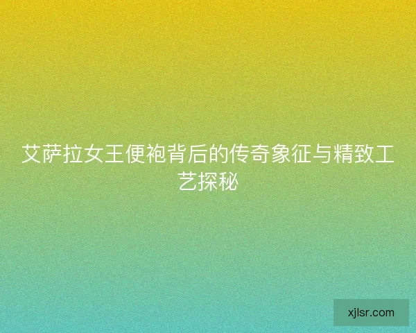 艾萨拉女王便袍背后的传奇象征与精致工艺探秘