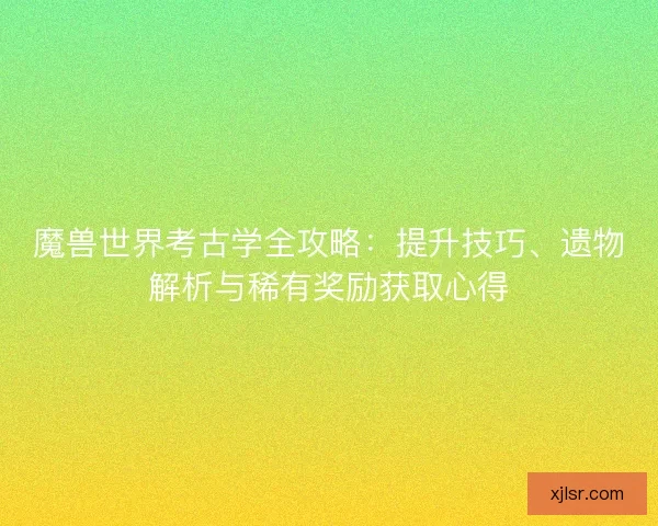 魔兽世界考古学全攻略：提升技巧、遗物解析与稀有奖励获取心得