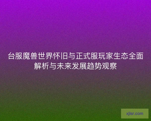 台服魔兽世界怀旧与正式服玩家生态全面解析与未来发展趋势观察