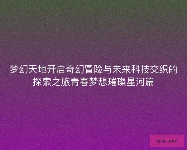 梦幻天地开启奇幻冒险与未来科技交织的探索之旅青春梦想璀璨星河篇