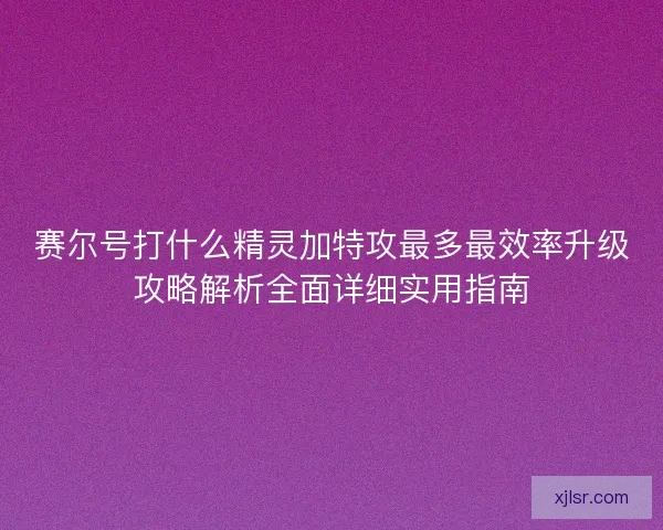 赛尔号打什么精灵加特攻最多最效率升级攻略解析全面详细实用指南
