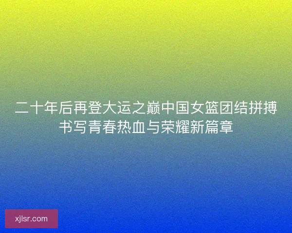 二十年后再登大运之巅中国女篮团结拼搏书写青春热血与荣耀新篇章
