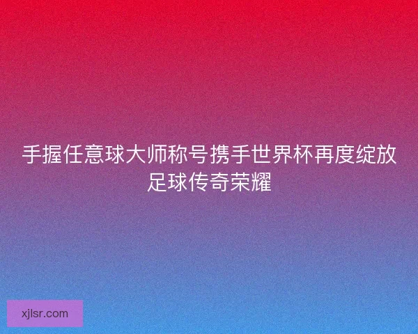 手握任意球大师称号携手世界杯再度绽放足球传奇荣耀