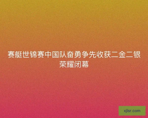 赛艇世锦赛中国队奋勇争先收获二金二银荣耀闭幕